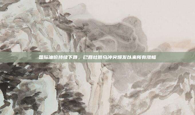 国际油价持续下跌，已回吐俄乌冲突爆发以来所有涨幅