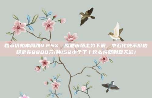 粗苯价格本周跌4.25%：原油市场走势下滑，中石化纯苯价格稳定在8800元/吨152小个子丨这么快就到夏天啦！