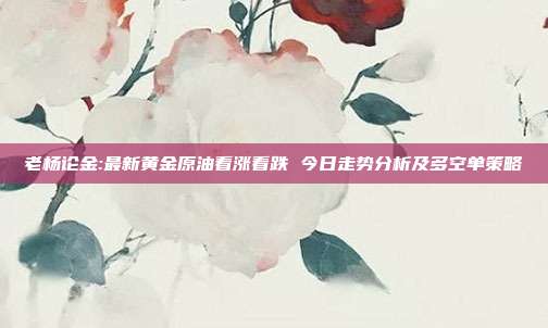 老杨论金:最新黄金原油看涨看跌 今日走势分析及多空单策略