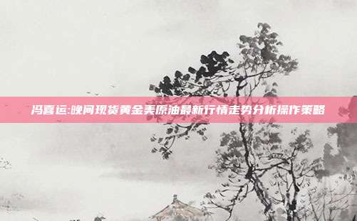 冯喜运:晚间现货黄金美原油最新行情走势分析操作策略