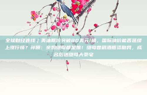 全球财经连线｜美油期价突破80美元/桶，国际油价能否延续上涨行情？孙俪：亲妈继母都是娘！继母曾刷酒瓶资助我，成名后送继母大豪宅