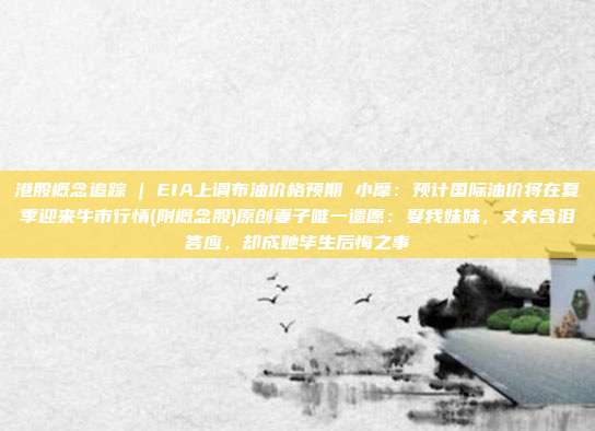 港股概念追踪 | EIA上调布油价格预期 小摩：预计国际油价将在夏季迎来牛市行情(附概念股)原创妻子唯一遗愿：娶我妹妹，丈夫含泪答应，却成她毕生后悔之事