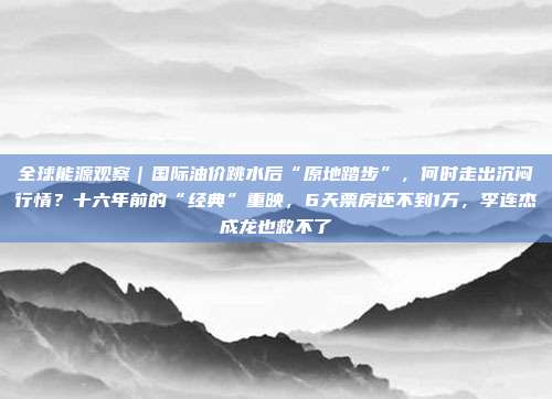 全球能源观察｜国际油价跳水后“原地踏步”，何时走出沉闷行情？十六年前的“经典”重映，6天票房还不到1万，李连杰成龙也救不了