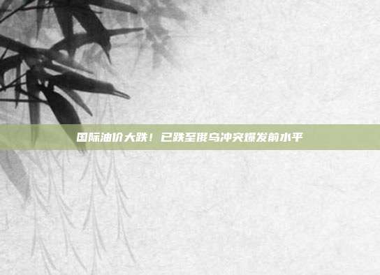 国际油价大跌！已跌至俄乌冲突爆发前水平