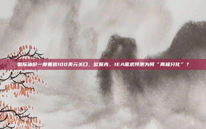 国际油价一度重返100美元关口，欧佩克、IEA需求预测为何“两极分化”？