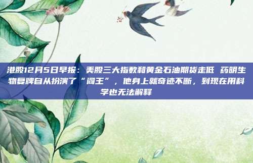 港股12月5日早报：美股三大指数和黄金石油期货走低 药明生物复牌自从扮演了“阎王”，他身上就奇迹不断，到现在用科学也无法解释