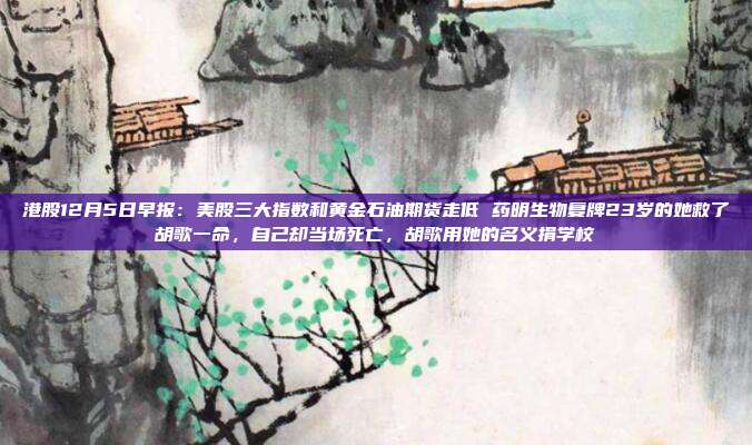 港股12月5日早报：美股三大指数和黄金石油期货走低 药明生物复牌23岁的她救了胡歌一命，自己却当场死亡，胡歌用她的名义捐学校