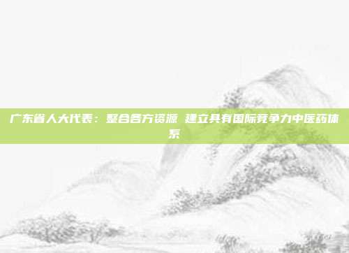 广东省人大代表：整合各方资源 建立具有国际竞争力中医药体系