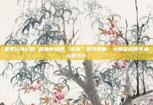夏季行情过后 原油市场将“告别”紧张局面！大摩警告明年油价将下行