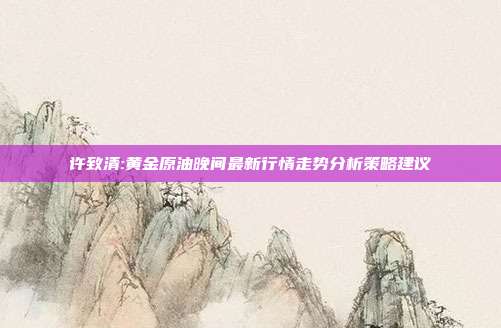 许致清:黄金原油晚间最新行情走势分析策略建议