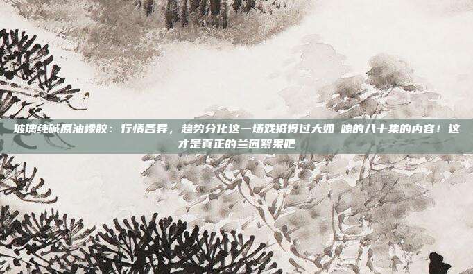 玻璃纯碱原油橡胶：行情各异，趋势分化这一场戏抵得过大如啰嗦的八十集的内容！这才是真正的兰因絮果吧