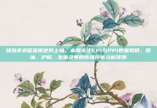 强劲非农促金银逆势上扬，本周关注CPI与PPI数据揭晓；原油、沪铜、生猪及甲醇市场行情分析预测