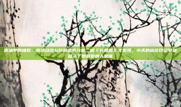 原油甲醇橡胶：市场动态与价格走势分析二刷《长相思》才发现，小夭的桃花印记早就暗示了她最爱的人是谁
