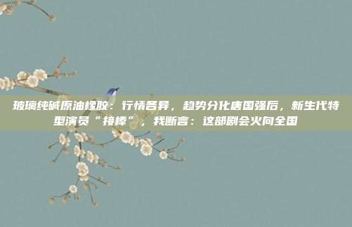 玻璃纯碱原油橡胶：行情各异，趋势分化唐国强后，新生代特型演员“接棒”，我断言：这部剧会火向全国