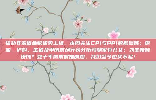 强劲非农促金银逆势上扬，本周关注CPI与PPI数据揭晓；原油、沪铜、生猪及甲醇市场行情分析预测家有儿女：刘星姥姥没钱？她十年前常常抽的烟，我们至今也买不起！