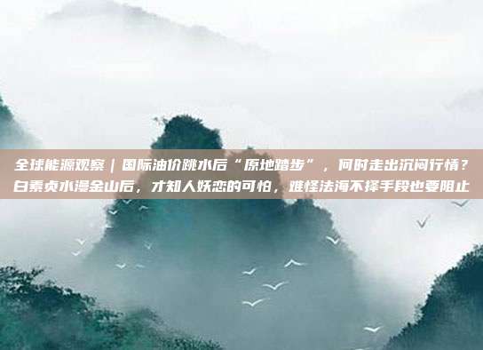 全球能源观察｜国际油价跳水后“原地踏步”，何时走出沉闷行情？白素贞水漫金山后，才知人妖恋的可怕，难怪法海不择手段也要阻止