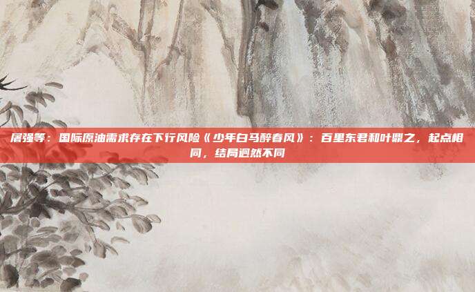 屠强等：国际原油需求存在下行风险《少年白马醉春风》：百里东君和叶鼎之，起点相同，结局迥然不同