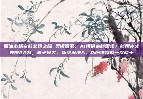 原油市场空前悲观之际 美银唱多：AI将带来新需求！新婚夜丈夫提AA制，妻子冷笑：怀孕没法A，以后进我屋一次两千
