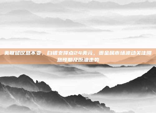 美联储议息不变，白银支撑点24美元，贵金属市场波动关注降息预期及原油走势