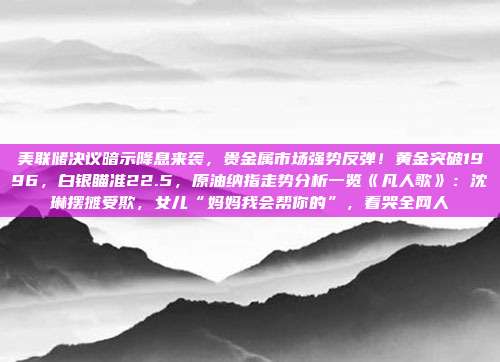 美联储决议暗示降息来袭，贵金属市场强势反弹！黄金突破1996，白银瞄准22.5，原油纳指走势分析一览《凡人歌》：沈琳摆摊受欺，女儿“妈妈我会帮你的”，看哭全网人