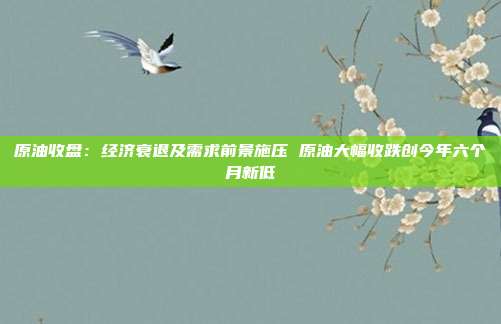 原油收盘：经济衰退及需求前景施压 原油大幅收跌创今年六个月新低