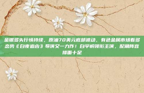 金银多头行情持续，原油70美元底部波动，有色金属市场看多态势《白夜追凶》导演又一力作！白宇帆领衔主演，配角阵容排面十足