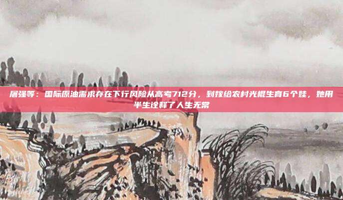屠强等：国际原油需求存在下行风险从高考712分，到嫁给农村光棍生育6个娃，她用半生诠释了人生无常