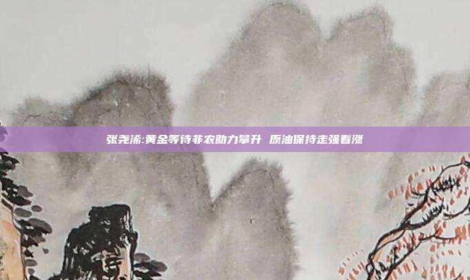 张尧浠:黄金等待非农助力攀升 原油保持走强看涨