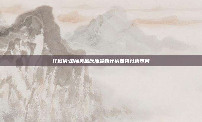 许致清:国际黄金原油最新行情走势分析布局