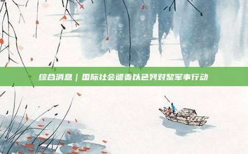 综合消息｜国际社会谴责以色列对黎军事行动