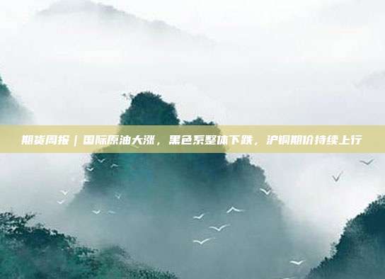 期货周报｜国际原油大涨，黑色系整体下跌，沪铜期价持续上行