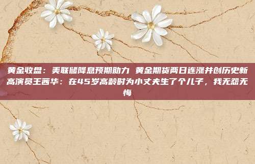 黄金收盘：美联储降息预期助力 黄金期货两日连涨并创历史新高演员王茜华：在45岁高龄时为小丈夫生了个儿子，我无怨无悔