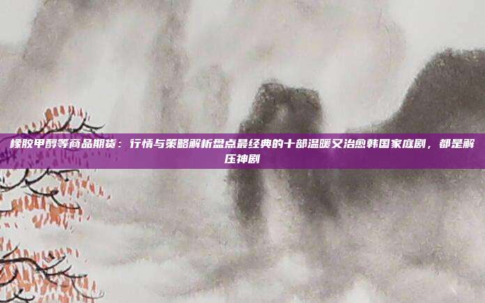 橡胶甲醇等商品期货：行情与策略解析盘点最经典的十部温暖又治愈韩国家庭剧，都是解压神剧