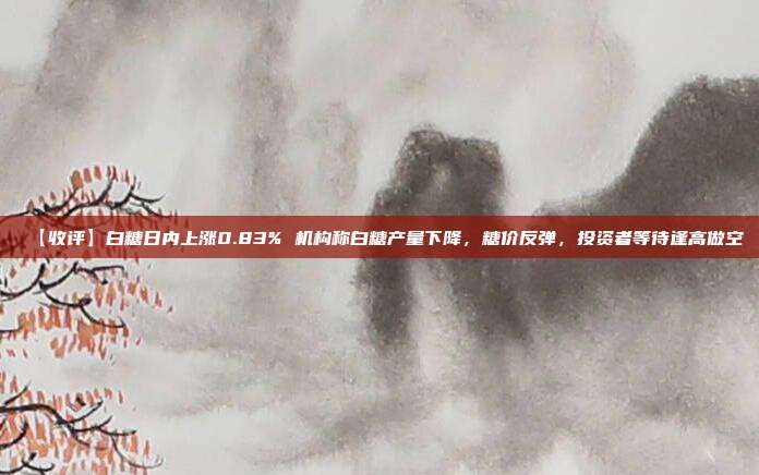 【收评】白糖日内上涨0.83% 机构称白糖产量下降，糖价反弹，投资者等待逢高做空