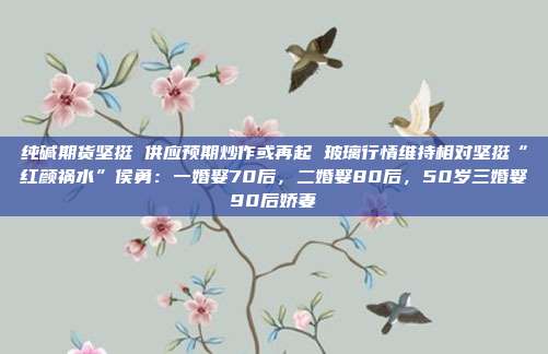 纯碱期货坚挺 供应预期炒作或再起 玻璃行情维持相对坚挺“红颜祸水”侯勇：一婚娶70后，二婚娶80后，50岁三婚娶90后娇妻