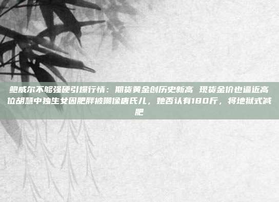 鲍威尔不够强硬引爆行情：期货黄金创历史新高 现货金价也逼近高位胡慧中独生女因肥胖被嘲像唐氏儿，她否认有180斤，将地狱式减肥