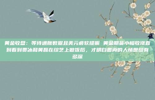 黄金收盘：等待通胀数据且美元疲软提振 黄金期货小幅收涨直到看到贾冰和黄磊在综艺上做饭后，才明白圈内的人情世故有多深