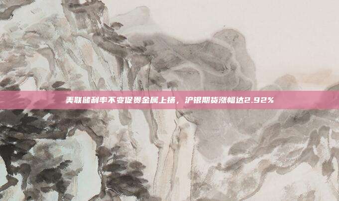 美联储利率不变促贵金属上扬，沪银期货涨幅达2.92%