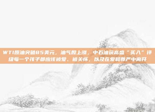 WTI原油突破85美元，油气股上涨，中石油获高盛“买入”评级每一个孩子都应该被爱、被关怀，以及在爱和尊严中离开