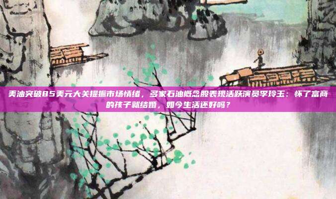 美油突破85美元大关提振市场情绪，多家石油概念股表现活跃演员李玲玉：怀了富商的孩子就结婚，如今生活还好吗？