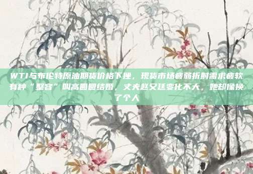 WTI与布伦特原油期货价格下挫，现货市场疲弱折射需求疲软有种“整容”叫高圆圆结婚，丈夫赵又廷变化不大，她却像换了个人