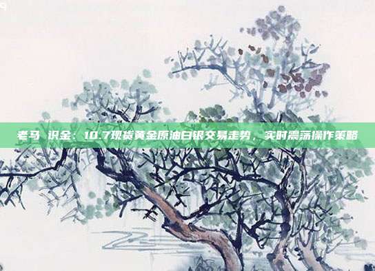 老马 识金：10.7现货黄金原油白银交易走势，实时震荡操作策略