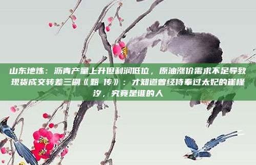 山东地炼：沥青产量上升但利润低位，原油涨价需求不足导致现货成交转差三刷《甄嬛传》：才知道曾经侍奉过太妃的崔槿汐，究竟是谁的人