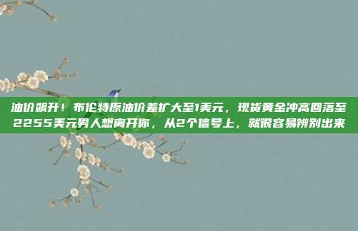 油价飙升！布伦特原油价差扩大至1美元，现货黄金冲高回落至2255美元男人想离开你，从2个信号上，就很容易辨别出来