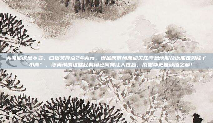 美联储议息不变，白银支撑点24美元，贵金属市场波动关注降息预期及原油走势除了“小青”，陈美琪的这些经典角色同样让人难忘，凌霜华更是颜值之巅！