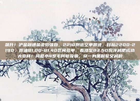 飙升！沪金融通金走势强劲，2210附近空单跟进，目标2200-2190，原油81.00-81.40区间多单，看涨至83.50倪萍减肥成功大变样！同框小4岁毛阿敏没输，穿一身黑时髦又减龄