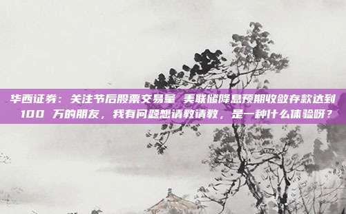 华西证券：关注节后股票交易量 美联储降息预期收敛存款达到 100 万的朋友，我有问题想请教请教，是一种什么体验呀？