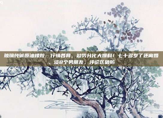 玻璃纯碱原油橡胶：行情各异，趋势分化大爆料！七十多岁了还离婚，谈8个男朋友，评论区破防