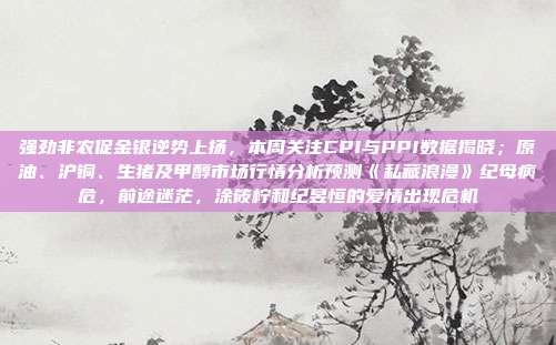 强劲非农促金银逆势上扬，本周关注CPI与PPI数据揭晓；原油、沪铜、生猪及甲醇市场行情分析预测《私藏浪漫》纪母病危，前途迷茫，涂筱柠和纪昱恒的爱情出现危机
