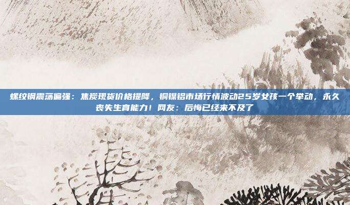 螺纹钢震荡偏强：焦炭现货价格提降，铜镍铝市场行情波动25岁女孩一个举动，永久丧失生育能力！网友：后悔已经来不及了
